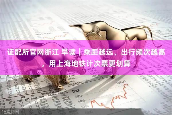 证配所官网浙江 早读｜乘距越远、出行频次越高，用上海地铁计次票更划算