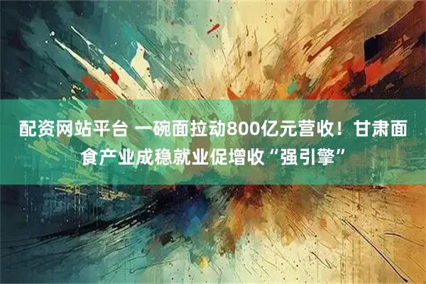 配资网站平台 一碗面拉动800亿元营收！甘肃面食产业成稳就业促增收“强引擎”